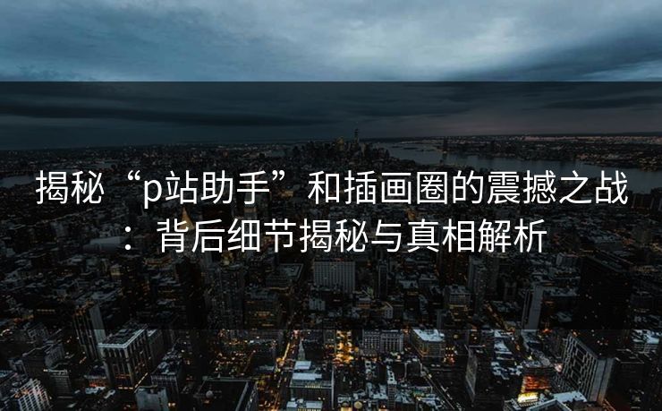 揭秘“p站助手”和插画圈的震撼之战：背后细节揭秘与真相解析