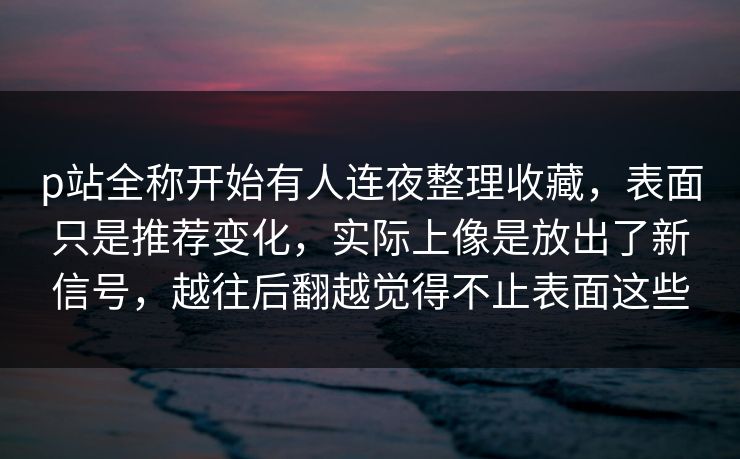 p站全称开始有人连夜整理收藏，表面只是推荐变化，实际上像是放出了新信号，越往后翻越觉得不止表面这些