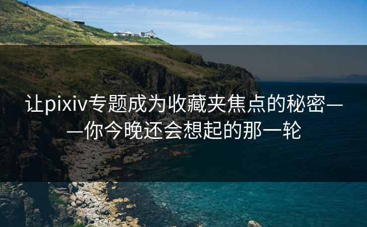 让pixiv专题成为收藏夹焦点的秘密——你今晚还会想起的那一轮