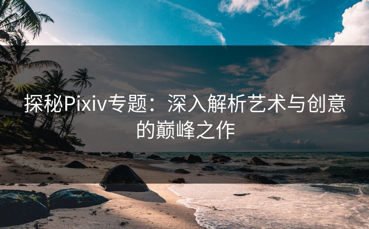探秘Pixiv专题：深入解析艺术与创意的巅峰之作