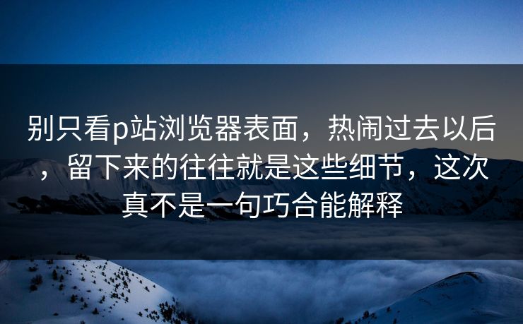 别只看p站浏览器表面，热闹过去以后，留下来的往往就是这些细节，这次真不是一句巧合能解释