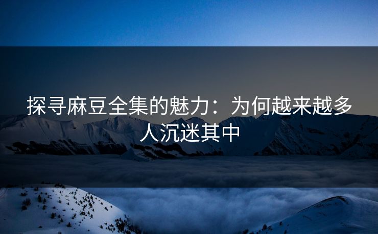 探寻麻豆全集的魅力：为何越来越多人沉迷其中