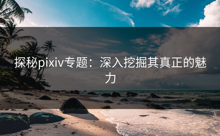 探秘pixiv专题：深入挖掘其真正的魅力