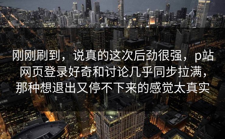 刚刚刷到，说真的这次后劲很强，p站网页登录好奇和讨论几乎同步拉满，那种想退出又停不下来的感觉太真实