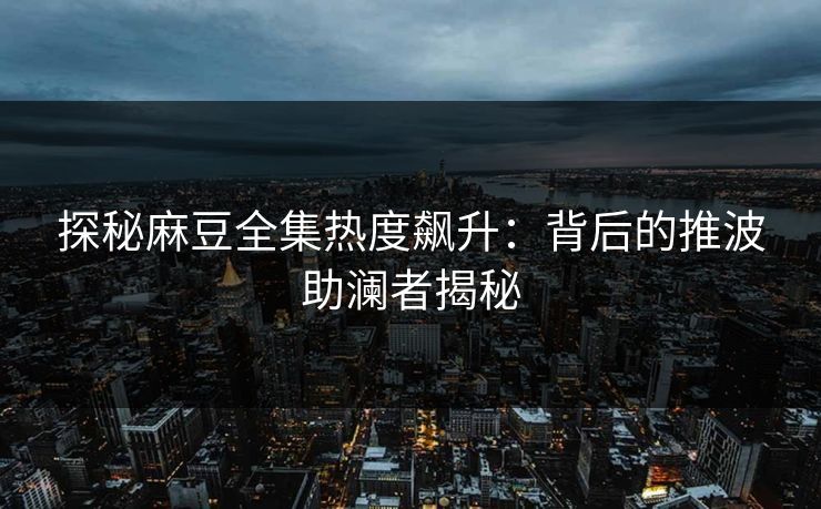 探秘麻豆全集热度飙升：背后的推波助澜者揭秘
