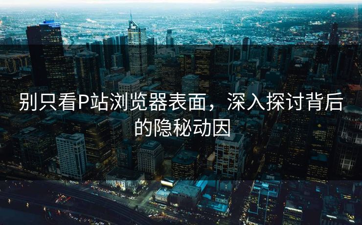 别只看P站浏览器表面，深入探讨背后的隐秘动因