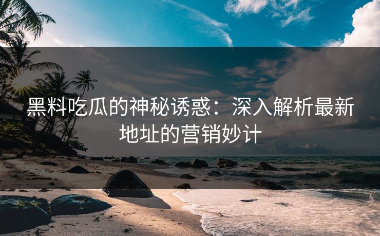 黑料吃瓜的神秘诱惑：深入解析最新地址的营销妙计