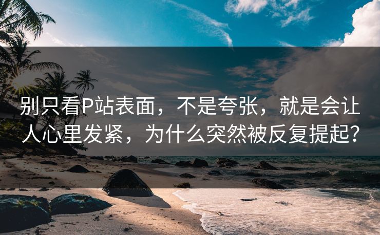 别只看P站表面，不是夸张，就是会让人心里发紧，为什么突然被反复提起？