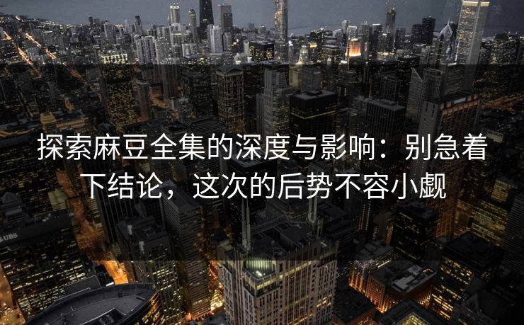 探索麻豆全集的深度与影响：别急着下结论，这次的后势不容小觑