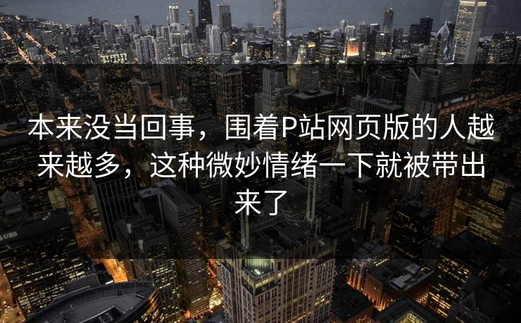 本来没当回事，围着P站网页版的人越来越多，这种微妙情绪一下就被带出来了