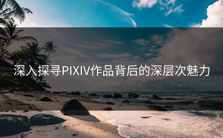 深入探寻PIXIV作品背后的深层次魅力 深入探寻PIXIV作品背后的深层次魅力
