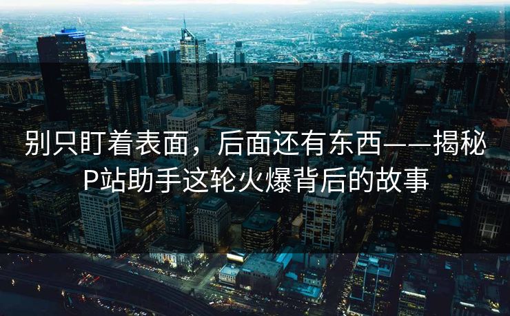 别只盯着表面,后面还有东西——揭秘P站助手这轮火爆背后的故事 别只盯着表面,后面还有东西——揭秘P站助手这轮火爆背后的故事