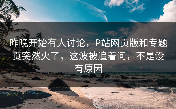 昨晚开始有人讨论,P站网页版和专题页突然火了,这波被追着问,不是没有原因 昨晚开始有人讨论,P站网页版和专题页突然火了,这波被追着问,不是没有原因