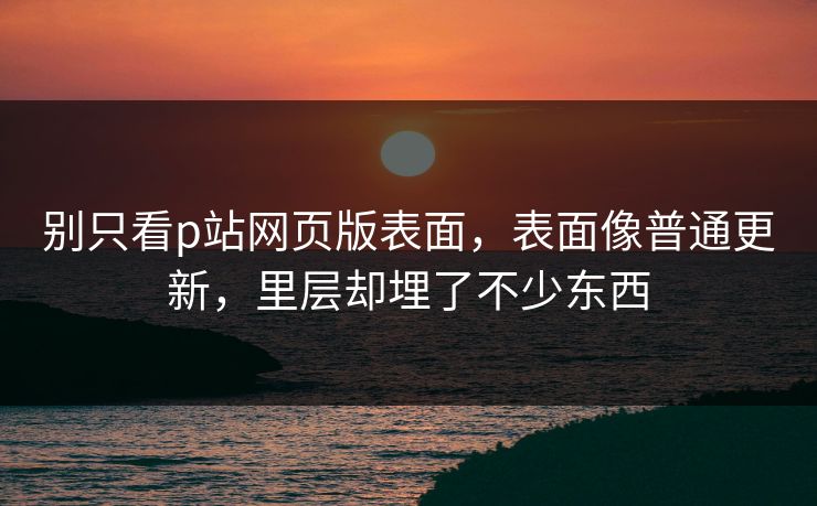 别只看p站网页版表面,表面像普通更新,里层却埋了不少东西 别只看p站网页版表面,表面像普通更新,里层却埋了不少东西