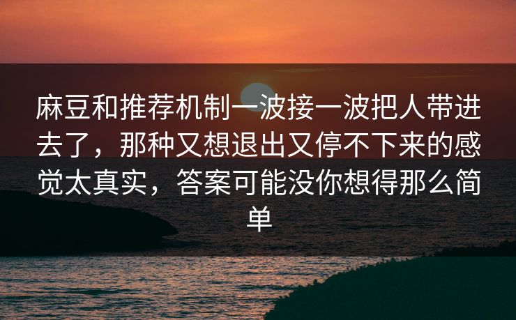 麻豆和推荐机制一波接一波把人带进去了,那种又想退出又停不下来的感觉太真实,答案可能没你想得那么简单 麻豆和推荐机制一波接一波把人带进去了,那种又想退出又停不下来的感觉太真实,答案可能没你想得那么简单