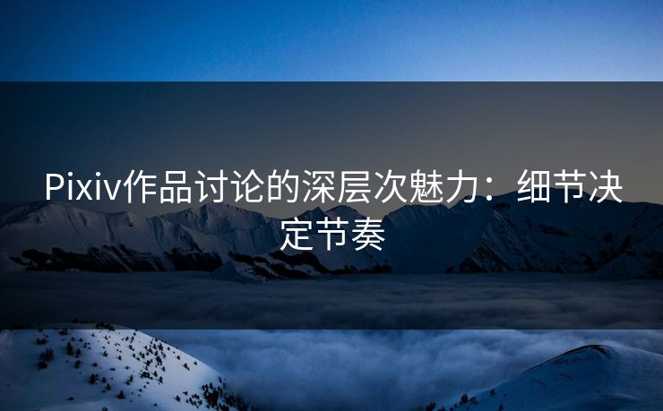 Pixiv作品讨论的深层次魅力:细节决定节奏 Pixiv作品讨论的深层次魅力:细节决定节奏
