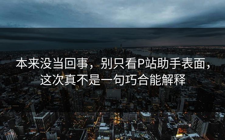 本来没当回事,别只看P站助手表面,这次真不是一句巧合能解释 本来没当回事,别只看P站助手表面,这次真不是一句巧合能解释