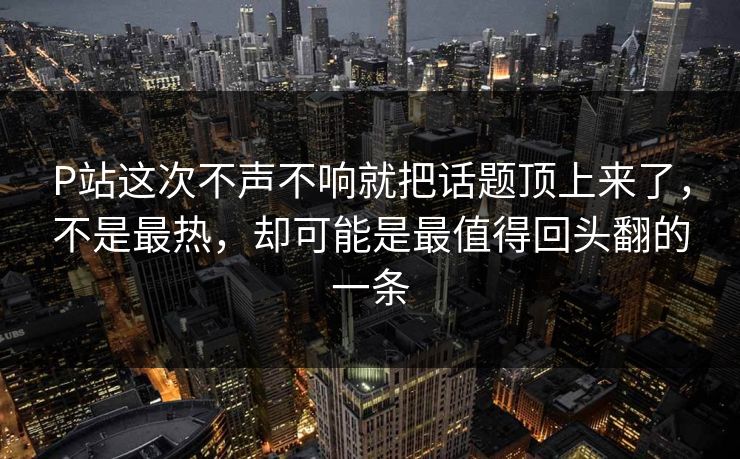 P站这次不声不响就把话题顶上来了，不是最热，却可能是最值得回头翻的一条
