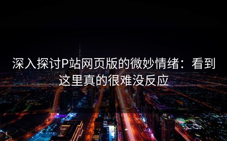 深入探讨P站网页版的微妙情绪:看到这里真的很难没反应 深入探讨P站网页版的微妙情绪:看到这里真的很难没反应