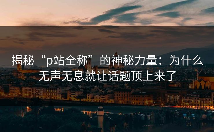 揭秘“p站全称”的神秘力量:为什么无声无息就让话题顶上来了 揭秘“p站全称”的神秘力量:为什么无声无息就让话题顶上来了