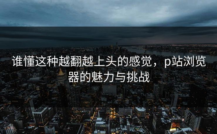 谁懂这种越翻越上头的感觉,p站浏览器的魅力与挑战 谁懂这种越翻越上头的感觉,p站浏览器的魅力与挑战