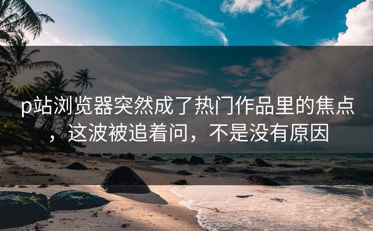 p站浏览器突然成了热门作品里的焦点,这波被追着问,不是没有原因 p站浏览器突然成了热门作品里的焦点,这波被追着问,不是没有原因